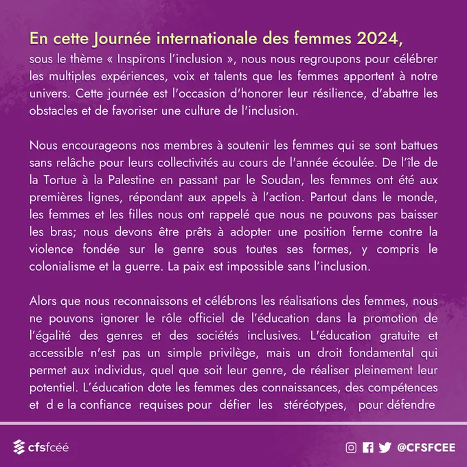 En cette Journée internationale des femmes 2024, sous le thème « Inspirons l’inclusion », nous nous regroupons pour célébrer les multiples expériences, voix et talents que les femmes apportent à notre univers. Cette journée est l'occasion d'honorer leur résilience, d'abattre les obstacles et de favoriser une culture de l'inclusion. 

Nous encourageons nos membres à soutenir les femmes qui se sont battues sans relâche pour leurs collectivités au cours de l'année écoulée. De l’île de la Tortue à la Palestine en passant par le Soudan, les femmes ont été aux premières lignes, répondant aux appels à l’action. Partout dans le monde, les femmes et les filles nous ont rappelé que nous ne pouvons pas baisser les bras; nous devons être prêts à adopter une position ferme contre la violence fondée sur le genre sous toutes ses formes, y compris le colonialisme et la guerre. La paix est impossible sans l’inclusion

