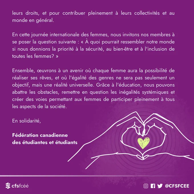 Alors que nous reconnaissons et célébrons les réalisations des femmes, nous ne pouvons ignorer le rôle officiel de l’éducation dans la promotion de l’égalité des genres et des sociétés inclusives. L'éducation gratuite et accessible n'est pas un simple privilège, mais un droit fondamental qui permet aux individus, quel que soit leur genre, de réaliser pleinement leur potentiel. L’éducation dote les femmes des connaissances, des compétences et de la confiance requises pour défier les stéréotypes, pour défendre leurs droits, et pour contribuer pleinement à leurs collectivités et au monde en général. 

En cette journée internationale des femmes, nous invitons nos membres à se poser la question suivante : « À quoi pourrait ressembler notre monde si nous donnions la priorité à la sécurité, au bien-être et à l'inclusion de toutes les femmes? »

Ensemble, œuvrons à un avenir où chaque femme aura la possibilité de réaliser ses rêves, et où l'égalité des genres ne sera pas seulement un objectif,