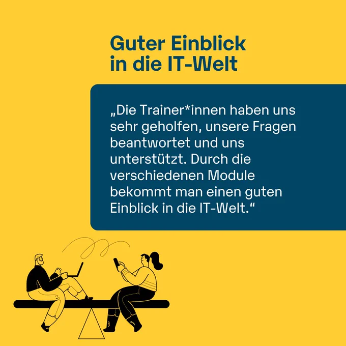 Guter Einblick in die IT-Welt
„Die Trainer*innen haben uns sehr geholfen, unsere Fragen beantwortet und uns unterstützt. Durch die verschiedenen Module bekommt man einen guten Einblick in die IT-Welt."