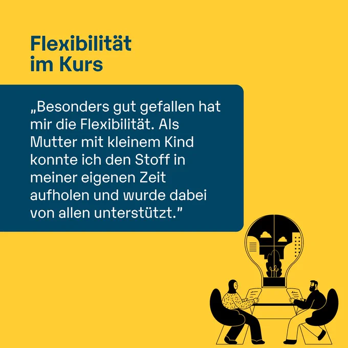Flexibilität im Kurs
„Besonders gut gefallen hat mir die Flexibilität. Als Mutter mit kleinem Kind konnte ich den Stoff in meiner eigenen Zeit aufholen und wurde dabei von allen unterstützt."
