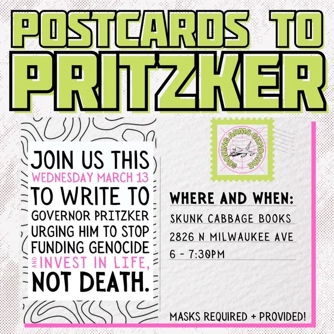 A graphic that looks like a postcard. Green heading says "Postcards to Pritzker" in all caps. Body text says "Join us this Wednesday March 13 to write to governor Pritzker urging him to stop funding genocide and invest in life, not death." 
To the right reads "Where and when: Skunk Cabbage Books 2826 N Milwaukee Ave, 6-7:30" Below that text reads "Masks required and provided"