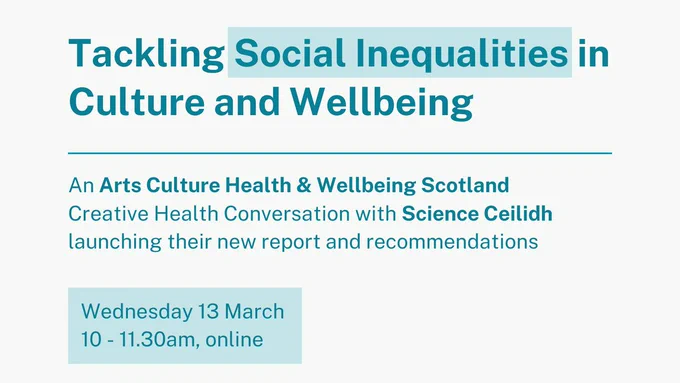 Tackling Social Inequalities in Culture and Wellbeing
An Arts Culture Health & Wellbeing Scotland Creative Conversation with Science Ceilidh launching their new report and recommendations

Wednesday 13 March 
10 - 11.30am, online 