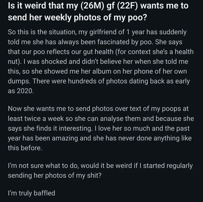 Is it weird that my (26M) gf (22F) wants me to send her weekly photos of my poo?

So this is the situation, my girlfriend of 1 year has suddenly told me she has always been fascinated by poo. She says that our poo reflects our gut health (for context she’s a health nut). I was shocked and didn’t believe her when she told me this, so she showed me her album on her phone of her own dumps. There were hundreds of photos dating back as early as 2020.

Now she wants me to send photos over text of my poops at least twice a week so she can analyse them and because she says she finds it interesting. I love her so much and the past year has been amazing and she has never done anything like this before.

I’m not sure what to do, would it be weird if I started regularly sending her photos of my shit?

I’m truly baffled
