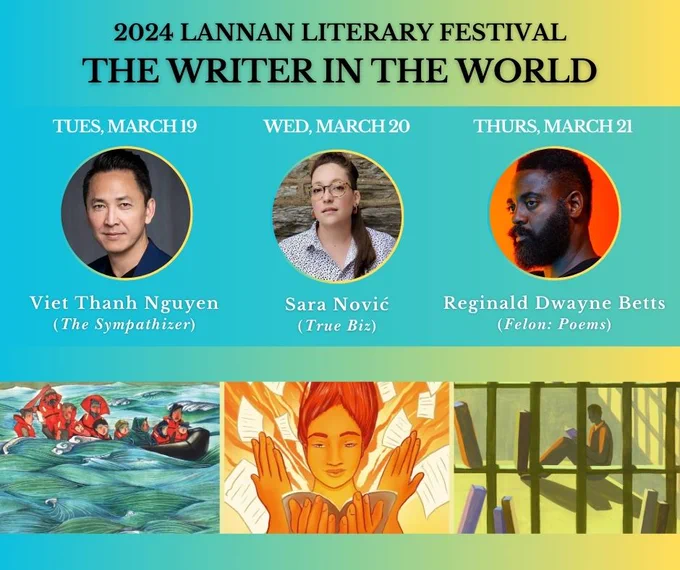 Photos of Viet Thanh Nguyen, Sara Nović, and Reginald Dwayne Betts.

2024 Lannan Literary Festival: The Writer in the World

Tuesday, March 19: Viet Thanh Nguyen (The Sympathizer)
Wednesday, March 20: Sara Nović (True Biz)
Thursday, March 21: Reginald Dwayne Betts (Felon: Poems)

Banner Image: 3 images - 1. A group of people on a boat 2. A person holding a book with pages swirling around 3. A person reading behind bars.