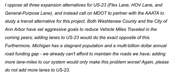 I oppose all three expansion alternatives for US-23 (Flex Lane, HOV Lane, and General-Purpose Lane), and instead call on MDOT to partner with the AAATA to study a transit alternative for this project. Both Washtenaw County and the City of Ann Arbor have set aggressive goals to reduce Vehicle Miles Traveled in the coming years; adding lanes to US-23 would do the exact opposite of this. Furthermore, Michigan has a stagnant population and a multi-billion dollar annual road funding gap - we already can't afford to maintain the roads we have; adding more lane-miles to our system would only make this problem worse! Again, please do not add more lanes to US-23.