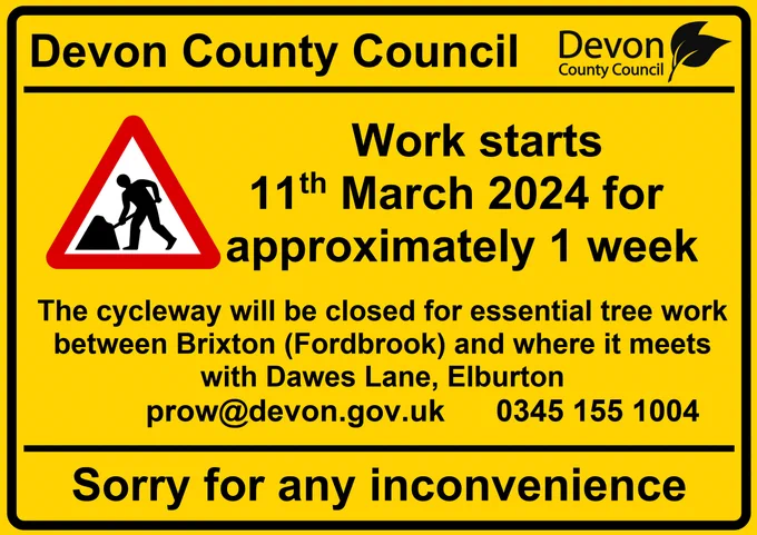 Image with text stating: Devon County Council. Work starts 11th March 2024 for approximately 1 week. The cycleway will be closed for essential tree work between Brixton (Fordbrook) and where it meets with Dawes Lane, Elburton. prow@devon.gov.uk 0345 155 1004. Sorry for any inconvenience.