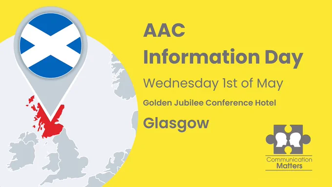Alt Text: In the bottom left corner, a line drawing depicts a map of scotland with a pin point on Glasgow, against a vibrant yellow background. In the bottom right corner, the 'Communication Matters' logo, featuring two heads on a jigsaw puzzle piece, is displayed. Overlapping text reads: AAC Information Day, Wednesday 1st of May, Golden Jubilee Conference Centre, Glasgow