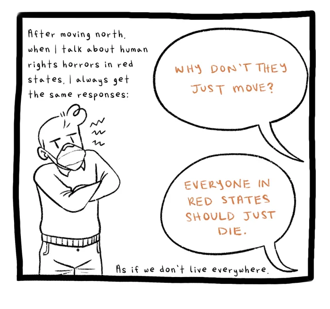 Panel five. A drawing of Joey, the author, a man with short hair, wearing a sweater and an N95 mask. His arms are crossed and he looks upset. The text reads: After moving north, when I talk about human rights horrors in red states, I always get the same responses. Two text bubbles read: Why don’t they just move? And: Everyone in red states should just die. Additional comic text reads: As if we don’t live everywhere.