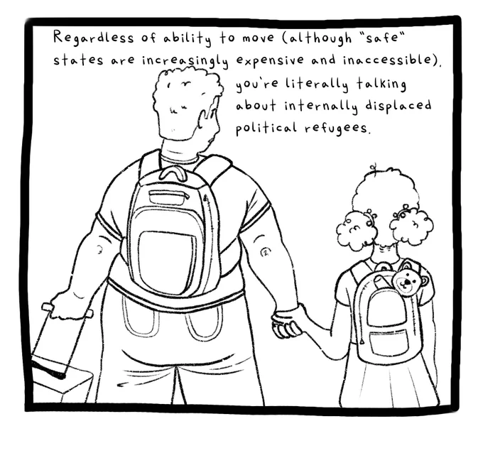 Panel six. A fat woman with short, curly hair wears a backpack and holds a suitcase while holding the hand of her child, whose hair is held back in curly poofs. The child is also wearing a backpack, out of which peeks a teddy bear. The text reads: Regardless of ability to move (although “safe” states are increasingly expensive and inaccessible), you’re literally talking about internally displaced political refugees.