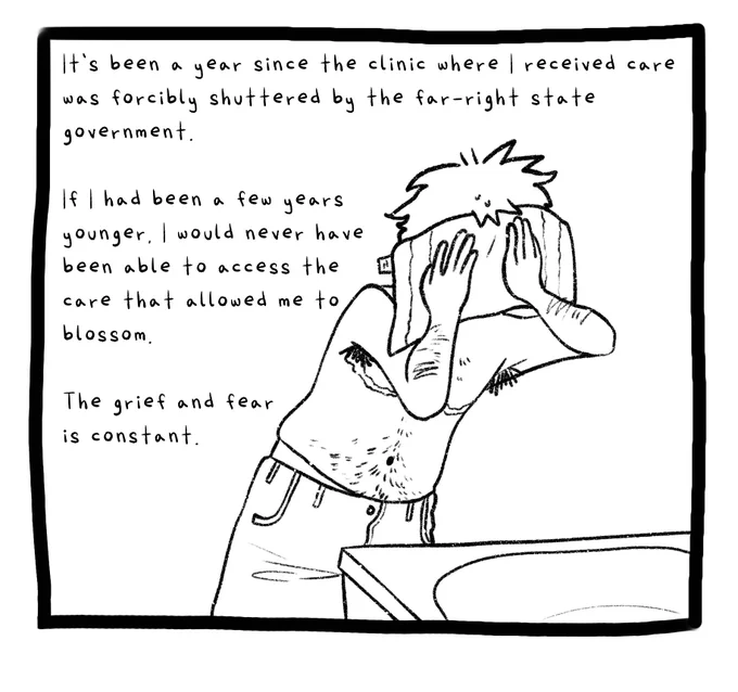 Panel two. A drawing of the author, shirtless, wiping his face with a towel over a sink. He has body hair and top surgery scars. The text reads: It’s been a year since the clinic where I received care was forcibly shuttered by the far-right state government. If I had been a few years younger, I would never have been able to access the care that allowed me to blossom. The grief and fear is constant.