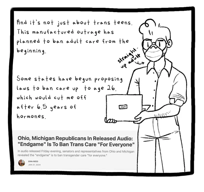 Panel eight. A drawing of Joey wearing glasses, an N95 mask, and a professional button-up shirt. He carries a laptop. An arrow points to him and is labeled “straight up adult”. The text reads: And it’s not just about trans teens. This manufactured outrage has planned to ban adult care from the beginning. Some states have begun proposing laws to ban care up to age 26, which would cut me off after 6.5 years on hormones. An article headline by Erin Reed is pasted at the bottom of the panel. The headline reads: Ohio, Michigan Republicans In Released Audio: Endgame Is To Ban Trans Care For Everyone.
