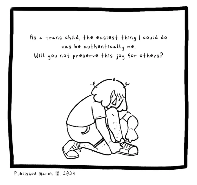 Panel nine. Joey as a kid with jaw-length hair kneels to tie his shoe. The text reads: As a trans child, the easiest thing I could do was be authentically me. Will you not preserve this joy for others?
Published March 10, 2024. End ID.