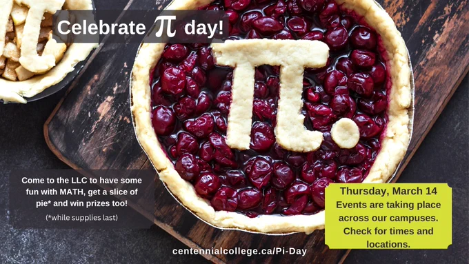 Celebrate pi day! Come to the LLC to have some fun with MATH, get a slice of pie and win prizes too! Thursday, March 14. Events are taking place across our campuses. Check for times and locations. centennialcollege.ca/Pi-Day