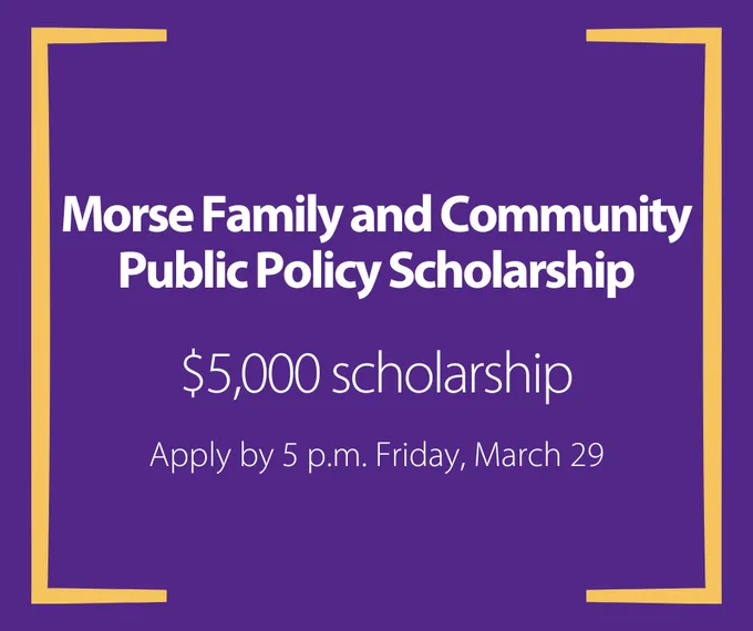 Graphic that includes text only: Morse Family and Community Public Policy Scholarship. $5,000 scholarship. Apply by 5 p.m. Friday, March 29