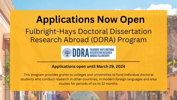 Applications Now Open Fulbright-Hays Doctoral Dissertation Research Abroad (DDRA) Program 
Applications open until March 29, 2024
This program provides grants to colleges and universities to fund individual doctoral students who conduct research in other countries, in modern foreign languages and area studies for periods of six to 12 months.