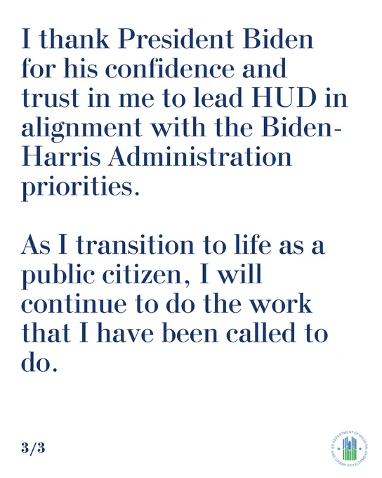 -Ensuring that people who have paid their debt to society can get a fair shot at a second chance and have a home;  
-Served or permanently housed more than 1.2 million people experiencing homelessness; and 
-Enforced Fair Housing laws and took a stance against racial bias and discrimination in the appraisal market. 

I thank President Biden for his confidence and trust in me to lead HUD in alignment with the Biden-Harris Administration priorities. As I transition to life as a public citizen, I will continue to do the work that I have been called to do.