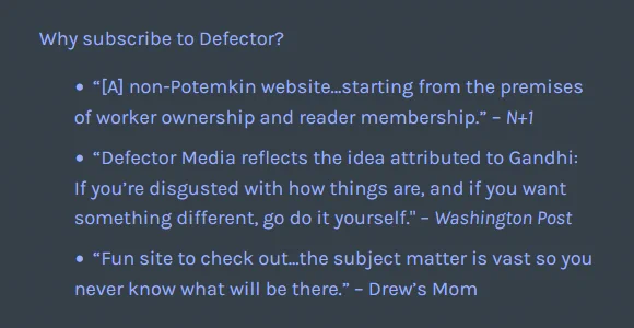 Why subscribe to Defector?

    “[A] non-Potemkin website…starting from the premises of worker ownership and reader membership.” – N 1
    “Defector Media reflects the idea attributed to Gandhi: If you’re disgusted with how things are, and if you want something different, go do it yourself." – Washington Post
    “Fun site to check out...the subject matter is vast so you never know what will be there.” – Drew’s Mom
