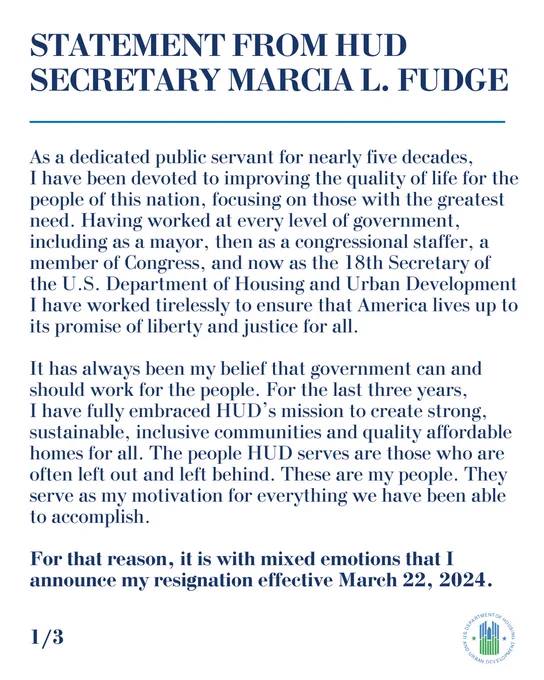 Statement from HUD Secretary Marcia L. Fudge
As a dedicated public servant for nearly five decades, I have been devoted to improving the quality of life for the people of this nation, focusing on those with the greatest need. Having worked at every level of government, including as a mayor, then as a congressional staffer, a member of Congress, and now as the 18th Secretary of the U.S. Department of Housing and Urban Development I have worked tirelessly to ensure that America lives up to its promise of liberty and justice for all.
It has always been my belief that government can and should work for the people. For the last three years, I have fully embraced HUD’s mission to create strong, sustainable, inclusive communities and quality affordable homes for all. The people HUD serves are those who are often left out and left behind. These are my people. They serve as my motivation for everything we have been able to accomplish.

.......