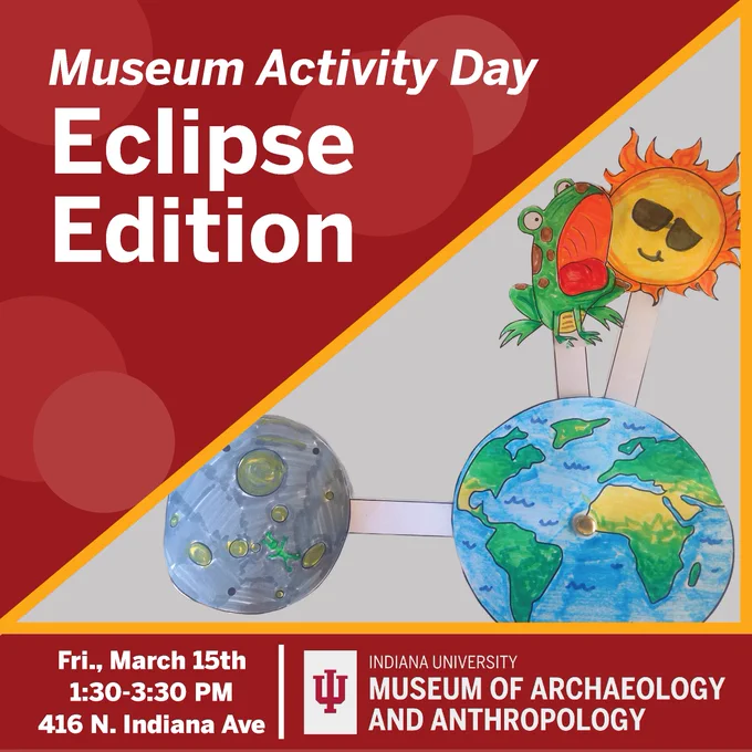 Red graphic reading Museum Activity Day: Eclipse Edition; Friday March 15th 1:30-3:30 416 N. Indiana Ave. IU Museum of Archaeology and Anthropology