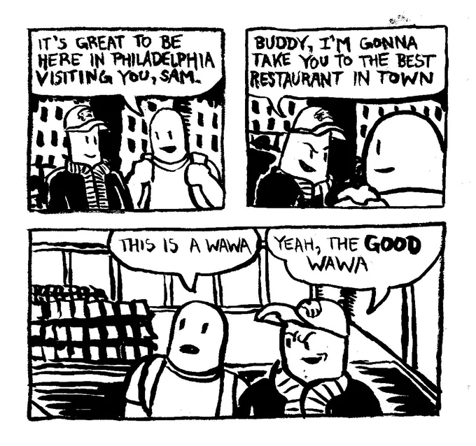 A man says "it's great to be here in Philadelphia visiting you, Sam." Sam grabs his friend by the shoulder and says "Buddy, I'm gonna take you to the best restaurant in town." They go to Sam's suggestion. His friend notes "this is a Wawa." Sam smugly remarks "yeah, the GOOD Wawa"
