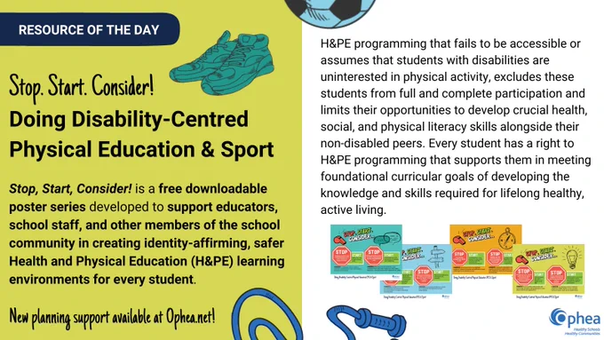 Resource of the Day: Stop, Start, Consider!: Doing Disability-Centred Physical Education & Sport. Stop, Start, Consider! is a free downloadable poster series developed to support educators, school staff, and other members of the school community in creating identity-affirming, safer Health and Physical Education (H&PE) learning environments for every student.

New planning support available at Ophea.net!

H&PE programming that fails to be accessible or assumes that students with disabilities are uninterested in physical activity, excludes these students from full and complete participation and limits their opportunities to develop crucial health, social, and physical literacy skills alongside their non-disabled peers. Every student has a right to H&PE programming that supports them in meeting foundational curricular goals of developing the knowledge and skills required for lifelong healthy, active living.

Images of posters scattered beneath text.

Ophea logo in bottom corner.