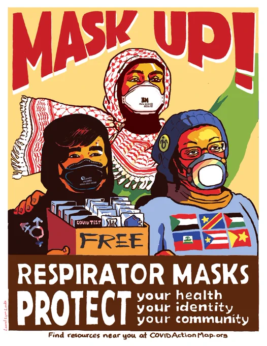 A poster declaring "MASK UP" in red above 3 figures from the waist up, each wearing a different respirator mask. Top: Arab person wearing a fluttering red and white kufiyah over a black hijab and green shirt, and an Aura 9210  N95 mask, raising their arm triumphantly. The left person is a fat Asian teenager wearing a black hoodie with a genderqueer symbol, and a black Laianzhi HYX1002 KN100 mask. They'e holding a box labeled FREE that's full of Rapid Tests and N95s. To their right is a middle aged Black person in a power chair, wearing a customized rainbow Flo Mask, a blue winter hat with a Disability pin, and a shirt featuring 6 countries flags from R to L: Sudan, Democratic Republic of the Congo, Palestine, Haiti, Puerto Rico, and Tigray, Ethiopa. Underneath reads: "RESPIRATOR MASKS PROTECT: your health, your identity, and your community. Find resources near you at COVIDActionMap.org."