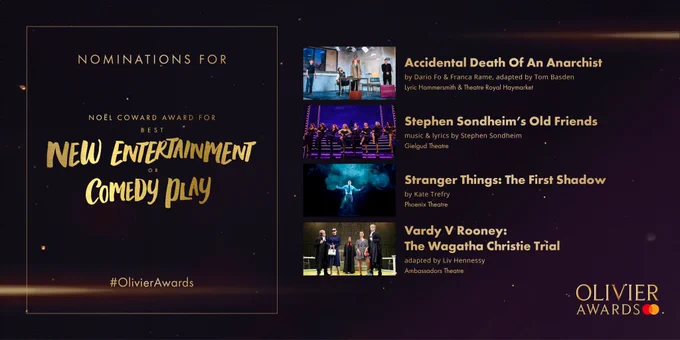"The nominees for the Noel Coward Award for Best New Entertainment or Comedy Play are:

Accidental Death Of An Anarchist 
by Dario Fo & Franca Rame, adapted by Tom Basden 
Lyric Hammersmith & Theatre Royal Haymarket  
- 
Stephen Sondheim’s Old Friends 
music & lyrics by Stephen Sondheim 
Gielgud Theatre  
- 
Stranger Things: The First Shadow 
by Kate Trefry 
Phoenix Theatre 
- 
Vardy V Rooney: The Wagatha Christie Trial 
adapted by Liv Hennessy 
Ambassadors Theatre "