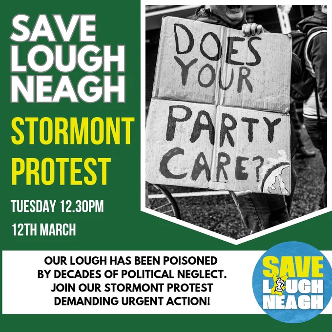 SAVE LOUGH NEAGH
STORMONT PROTEST

TUESDAY 12TH MARCH 12.30PM

OUR LOUGH HAS BEEN POISONED BY DECADES OF POLITICAL NEGLECT.

JOIN OUR STORMONT PROTEST DEMANDING URGENT ACTION!