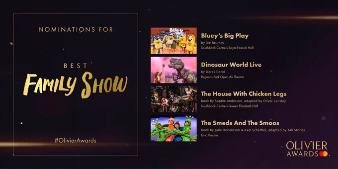 The nominees for Best Family Show are:

Bluey’s Big Play 
by Joe Brumm  
Southbank Centre’s Royal Festival Hall 
- 
Dinosaur World Live 
by Derek Bond 
Regent’s Park Open Air Theatre 
- 
The House With Chicken Legs 
book by Sophie Anderson, adapted by Oliver Lansley 
Southbank Centre’s Queen Elizabeth Hall 
- 
The Smeds And The Smoos 
book by Julia Donaldson and Axel Scheffler, adapted by Tall Stories 
Lyric Theatre 