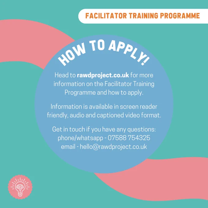 How to Apply! Head to rawdproject.co.uk for more information on the Facilitator Training
Programme and how to apply.
Information is available in screen reader friendly, audio and captioned video format.
Get in touch if you have any questions: phone/whatsapp - 07588 754325
email - hello@rawdproject.co.uk