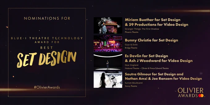 The nominees for Blue-I Theatre Technology Award for Best Set Design are:

Miriam Buether for Set Design & 59 Productions for Video Design 
Stranger Things: The First Shadow 
Phoenix Theatre 
- 
Bunny Christie for Set Design 
Guys & Dolls 
Bridge Theatre 
- 
Es Devlin for Set Design & Ash J Woodward for Video Design 
Dear England 
National Theatre – Olivier & Prince Edward Theatre 
- 
Soutra Gilmour for Set Design and Nathan Amzi & Joe Ransom for Video Design 
Sunset Boulevard 
Savoy Theatre 