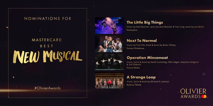 The nominees for Mastercard Best New Musical are: 

The Little Big Things 
music by Nick Butcher, lyrics by Nick Butcher & Tom Ling, book by Joe White 
@sohoplace 
- 
Next To Normal 
music by Tom Kitt, book & lyrics by Brian Yorkey  
Donmar Warehouse 
- 
Operation Mincemeat 
music, lyrics & book by David Cumming, Felix Hagan, Natasha Hodgson & Zoë Roberts  
Fortune Theatre 
- 
A Strange Loop 
music, lyrics & book by Michael R. Jackson   
Barbican Theatre 