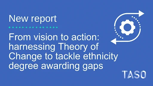 The image features a blue background with white text and graphics. The text is divided into several sections. At the top, it reads "New report" followed by a dotted line leading to the next segment of text, which states "From vision to action: harnessing Theory of Change to tackle ethnicity degree awarding gaps". On the right side of the text, there is a white graphic of a gear with an arrow circulating around it, implying a cycle or process. In the bottom right corner, there is a white TASO logo. 