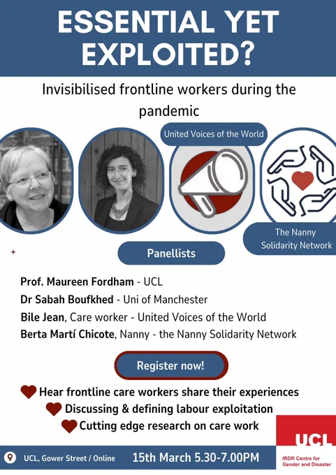 Event Poster

Essential yet exploited? Invisibilised frontline workers during the pandemic

Panellists
Prof Maureen Fordham - UCL
Dr Sabah Boufkhed - Uni of Manchester
Bile Jean, Care worker - United Voices of the World
Berta Marti Chicote, Nanny, - the Nanny Solidarity Network

Register now!

Hear frontline care workers share their experiences
Discussing and defining labour exploitation
Cutting edge research on care work

UCL, Gower Street / Online 15th March 5.30-7.00PM