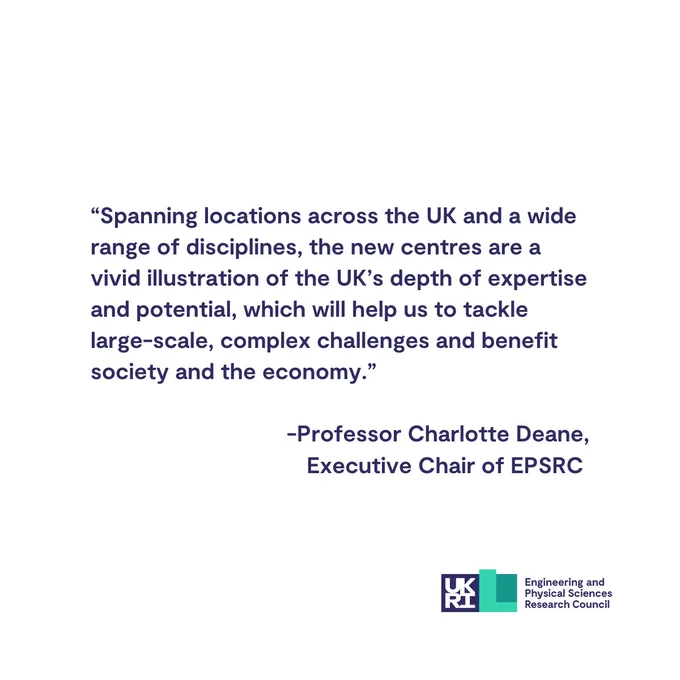 Professor Charlotte Deane, Executive Chair of EPSRC, said: Spanning locations across the UK and a wide range of disciplines, the new centres are a vivid illustration of the UK’s depth of expertise and potential, which will help us to tackle large-scale, complex challenges and benefit society and the economy.