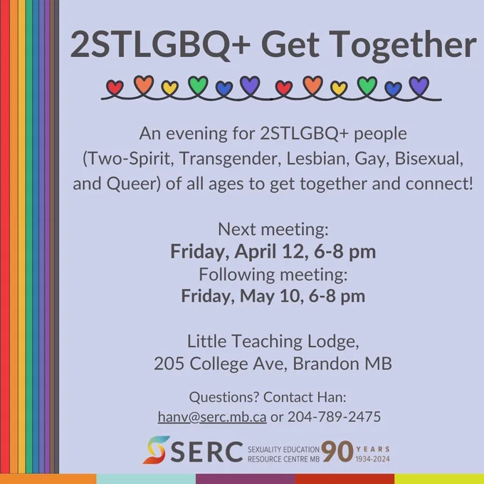 Grey text over purple background with rainbow accents. 

2STLGBQ  Get Together

An evening for 2STLGBQ  people (Two-Spirit, Transgender, Lesbian, Gay, Bisexual, and Queer) of all ages to get together and connect! 

Next meeting: 
Friday, April 12, 6-8 pm 
Following meeting: 
Friday, May 10, 6-8 pm 

Little Teaching Lodge 
205 College Ave, Brandon MB 

Questions? Contact Han: hanv@serc.mb.ca or 204-789-2475

SERC logo- 90 years 