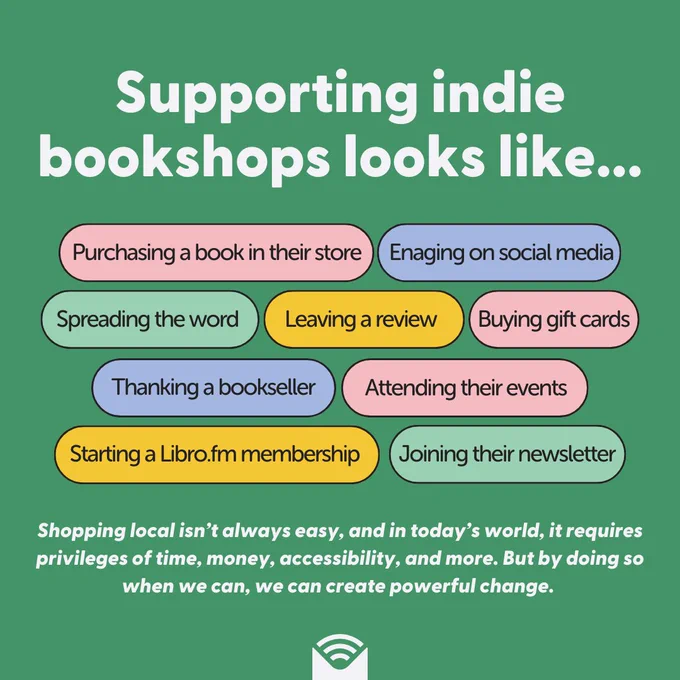 A green background with text on top that reads: "Supporting indie bookshops looks like: Purchasing a book in their store; engaging on social media; Spreading the word; leaving a review; Buying gift cards; thanking a bookseller; Attending their events; Starting a Libro.fm membership; Joining their newsletter. Shopping local isn’t always easy, and in today’s world, it requires privileges of time, money, accessibility, and more. But by doing so when we can, we can create powerful change."