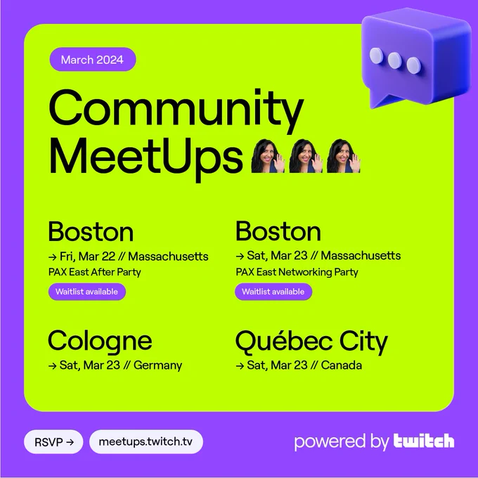 March 2024 Community MeetUps, powered by Twitch

Friday, March 22 / Boston, Massachusetts (PAX East After Party - Waitlist available)

Saturday, March 23 / Boston, Massachusetts (PAX East Networking Party - Waitlist available)

Saturday, March 23 / Cologne, Germany

Saturday, March 23 / Québec City, Canada

RSVP now at meetups.twitch.tv