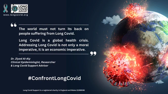 Image of SARS-CoV-2 virus particles crashing into the earth. Next to this is the Long Covid Awareness ribbon, our Long Covid Support logo, website address www.longcovid.org and text: “The world must not turn its back on people suffering from Long Covid.
Long Covid is a global health crisis.
Addressing Long Covid is not only a moral imperative, it is an economic imperative.”
Dr. Ziyad Al-Aly
Clinical Epidemiologist, Researcher & Long Covid Support Advisor
#ConfrontLongCovid
Long Covid Support is a registered charity in England and Wales (1198938)