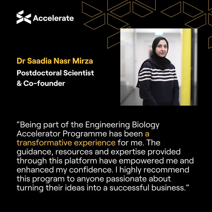 “Being part of the Engineering Biology Accelerator Programme has been a transformative experience for me. The guidance, resources and expertise provided through this platform have empowered me and enhanced my confidence. I highly recommend this program to anyone passionate about turning their ideas into a successful business.” - Dr Saadie Nasr Mirza, Postdoctoral Scientist & Co-founder