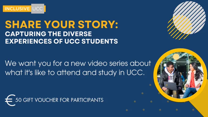 This image is a promotional graphic for a UCC initiative. It features a bright, engaging design with the text: "INCLUSIVE UCC - SHARE YOUR STORY: CAPTURING THE DIVERSE EXPERIENCES OF UCC STUDENTS. We want you for a new video series about what it's like to attend and study in UCC. €50 GIFT VOUCHER FOR PARTICIPANTS." The background is split into two main areas, with the left side displaying the promotional text on a dark blue background, and the right side showing a photo of two students engaging in conversation outdoors. The students are sitting and smiling, suggesting a friendly and welcoming atmosphere. The university's logo and a graphic element consisting of a circle with diagonal lines and a section highlighted in yellow are also visible, contributing to the overall aesthetic of the design.