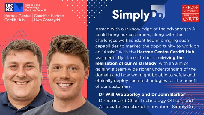 Image shows photos of Dr John Barker (L), Associate Director of Innovation, and Dr Will Webberley (R), Director and Chief Technology Officer at SimplyDo alongside a quote which reads: "Armed with our knowledge of the advantages AI could bring our customers, along with the challenges we had identified in bringing such capabilities to market, the opportunity to work on an “Assist” with the Hartree Centre Cardiff Hub was perfectly placed to help in driving the realisation of our AI strategy, with an aim of gaining a team-wide richer understanding of the domain and how we might be able to safely and ethically deploy such technologies for the benefit of our customers."