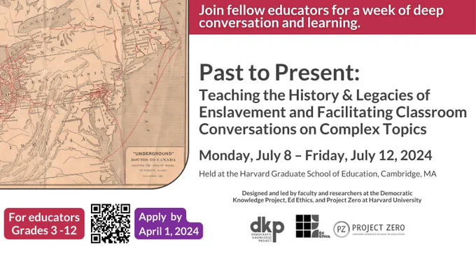Past to Present: Teaching the History & Legacies of Enslavement and Facilitating Classroom Conversations on Complex Topics. Monday, July 8 - Friday, July 12, 2024. Held at the Harvard Graduate School of Education, Cambridge, MA. Designed and led by faculty and researchers at the Democratic Knowledge Project, Ed Ethics, and Project Zero at Harvard University. For Educators Grades 3 - 12. Apply by April 1, 2024.
