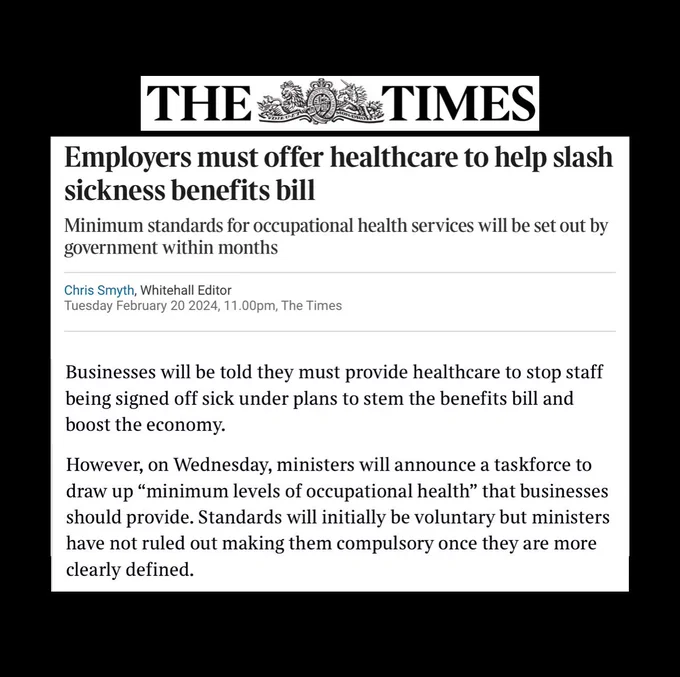 The Times
February 20 2024
Chris Smyth, Whitehall Editor

Businesses will be told they must provide healthcare to stop staff being signed off sick under plans to stem the benefits bill and boost the economy.

However, on Wednesday, ministers will announce a task force to draw up the “minimum levels of occupational health“ that businesses should provide. Standards will initially be voluntary, but ministers have not ruled out making them compulsory once they are more clearly defined.
