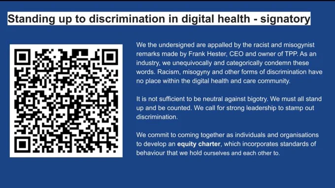 We the undersigned are appalled by the racist and misogynist remarks made by Frank Hester, CEO and owner of TPP. As an industry, we unequivocally and categorically condemn these words. Racism, misogyny and other forms of discrimination have no place within the digital health and care community. 

It is not sufficient to be neutral against bigotry. We must all stand up and be counted. We call for strong leadership to stamp out discrimination.

We commit to coming together as individuals and organisations to develop an equity charter, which incorporates standards of behaviour that we hold ourselves and each other to.

https://forms.gle/rzXWdRRo2Zq8zXRk9