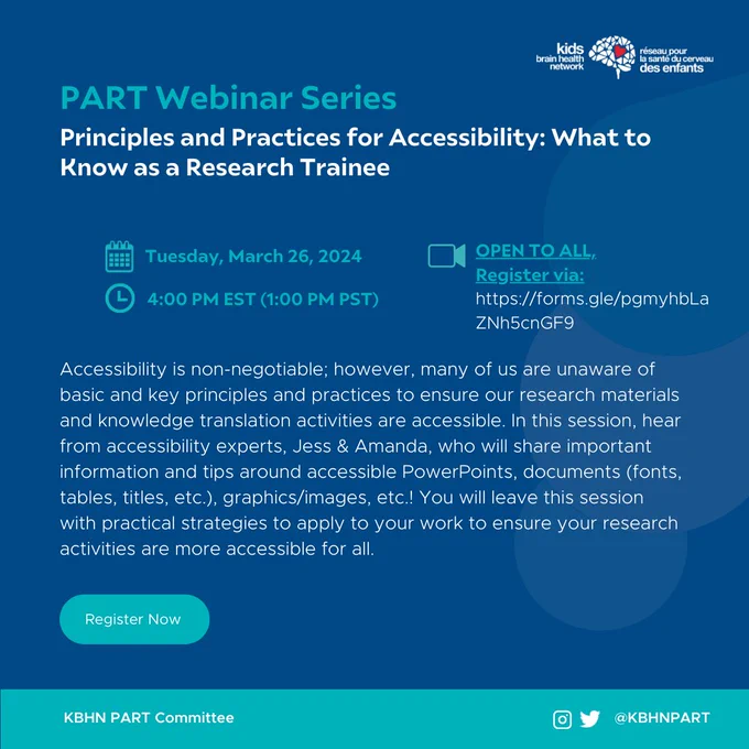 A blue graphic showing the following information.
Icon: Kids Brain Health Network.
Title: PART Webinar Series.
Webinar title: Principles and Practices for Accessibility: What to Know as a Research Trainee.
Date: Tuesday, March 26, 2024.
Time: 4:00 PM EST (1:00 PM PST).
Open to all. Register via: https://forms.gle/pgmyhbLaZNh5cnGF9.
Body text: " Accessibility is non-negotiable; however, many of us are unaware of basic and key principles and practices to ensure our research materials and knowledge translation activities are accessible. In this session, hear from accessibility experts, Jess & Amanda, who will share important information and tips around accessible PowerPoints, documents (fonts, tables, titles, etc.), graphics/images, etc.! You will leave this session with practical strategies to apply to your work to ensure your research activities are more accessible for all."
The bottom banner shows the text "KBHN PART Committee" with Twitter and Instagram handle: @KBHNPART
