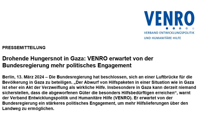 Das Bild zeigt einen Ausschnitt der Pressemeldung mit der Überschrift: "Drohende Hungersnot in Gaza: VENRO erwartet von der Bundesregierung mehr politisches Engagement". Darunter steht der Teaser: "Die Bundesregierung hat beschlossen, sich an einer Luftbrücke für die Bevölkerung in Gaza zu beteiligen. „Der Abwurf von Hilfspaketen in einer Situation wie in Gaza ist eher ein Akt der Verzweiflung als wirkliche Hilfe. Insbesondere in Gaza kann derzeit niemand sicherstellen, dass die abgeworfenen Güter die besonders Hilfsbedürftigen erreichen“, warnt der Verband Entwicklungspolitik und Humanitäre Hilfe (VENRO). Er erwartet von der Bundesregierung ein stärkeres politisches Engagement, um mehr Hilfslieferungen über den Landweg zu ermöglichen."