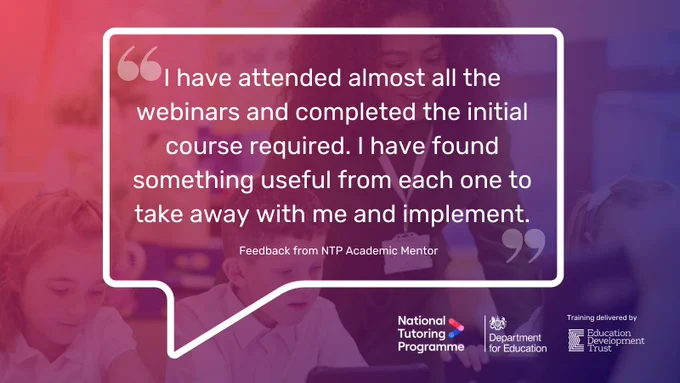 Graphic displaying a large speech bubble with a text quote inside that reads '"I have attended almost all the webinars and completed the initial course required. I have found something useful from each one to take away with me and implement." Feedback from NTP Academic Mentor'. In the background is an image of a teacher working with pupils with a pink and purple colour overlay. In the bottom right corner is the National Tutoring Programme logo, the Department for Education logo, and a 'Training provided by Education Development Trust' logo.
