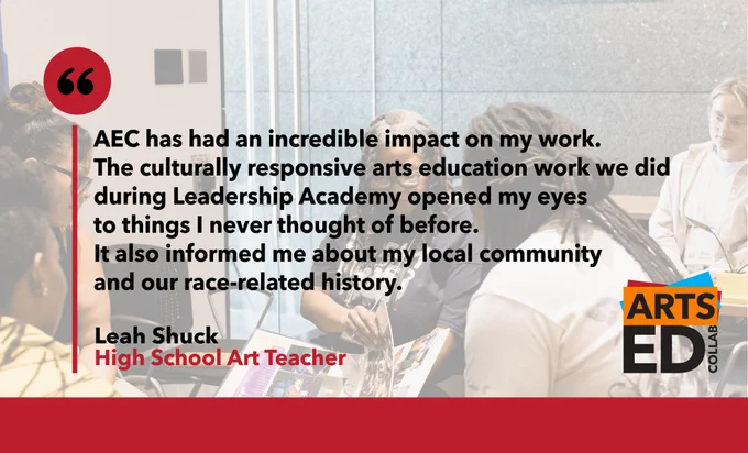 Testimonial image reading: "AEC has had an incredible impact on my work. The culturally responsive arts education work we did during Leadership Academy opened my eyes to things I never thought of before. It also informed me about my local community and our race-related history." Leah Shuck, high school art teacher