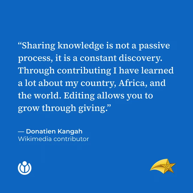 “Sharing knowledge is not a passive process, it is a constant discovery. Through contributing I have learned a lot about my country, Africa, and the world. Editing allows you to grow through giving.” Quote by Donatien Kangah, Wikimedia contributor.